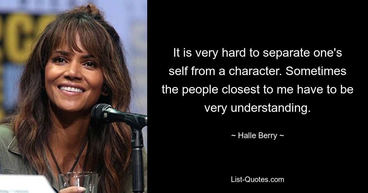 It is very hard to separate one's self from a character. Sometimes the people closest to me have to be very understanding. — © Halle Berry