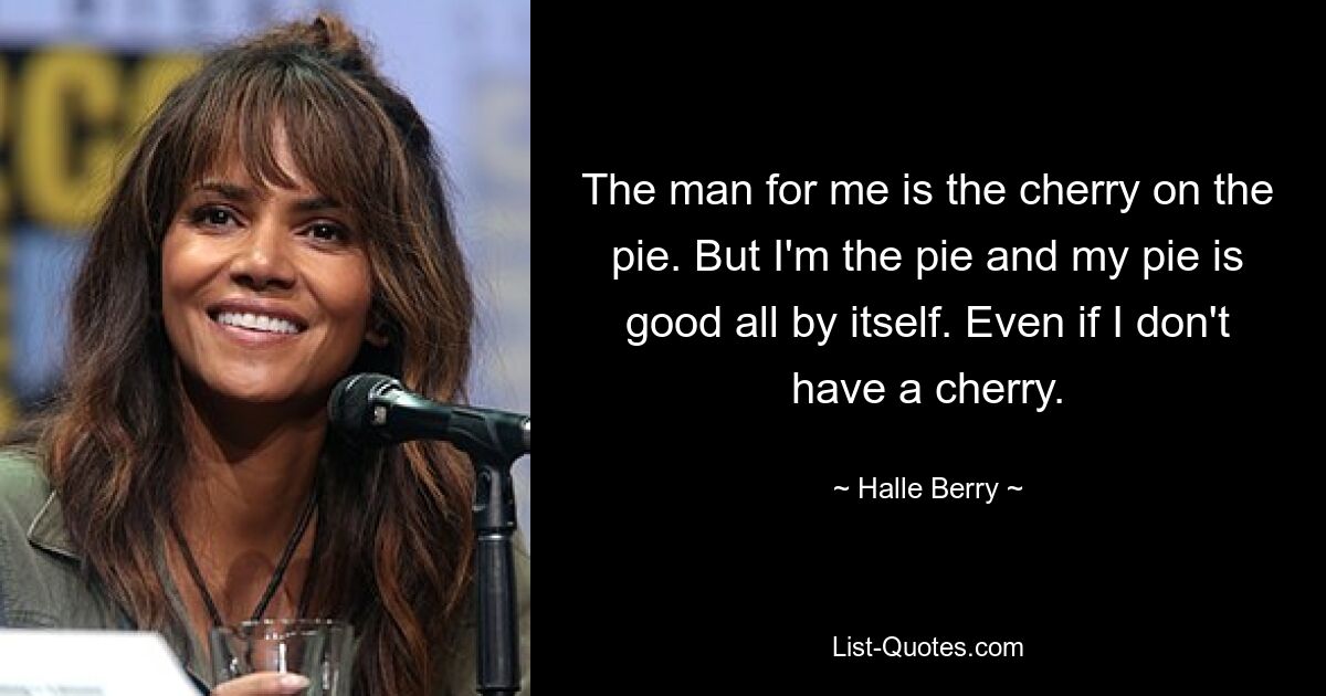 The man for me is the cherry on the pie. But I'm the pie and my pie is good all by itself. Even if I don't have a cherry. — © Halle Berry