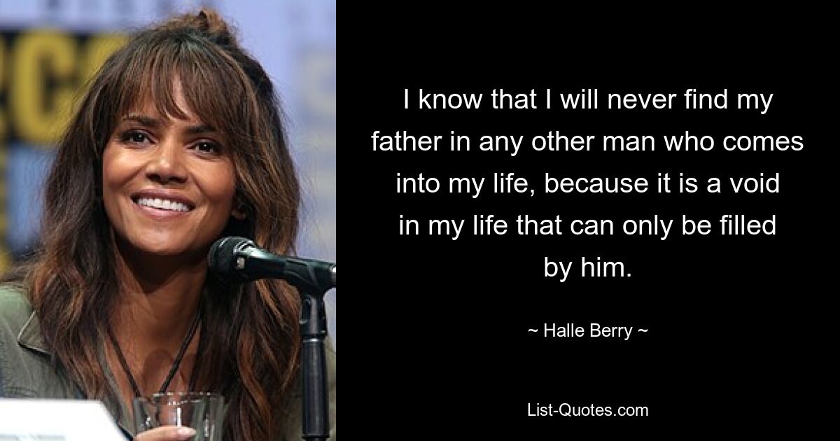 I know that I will never find my father in any other man who comes into my life, because it is a void in my life that can only be filled by him. — © Halle Berry