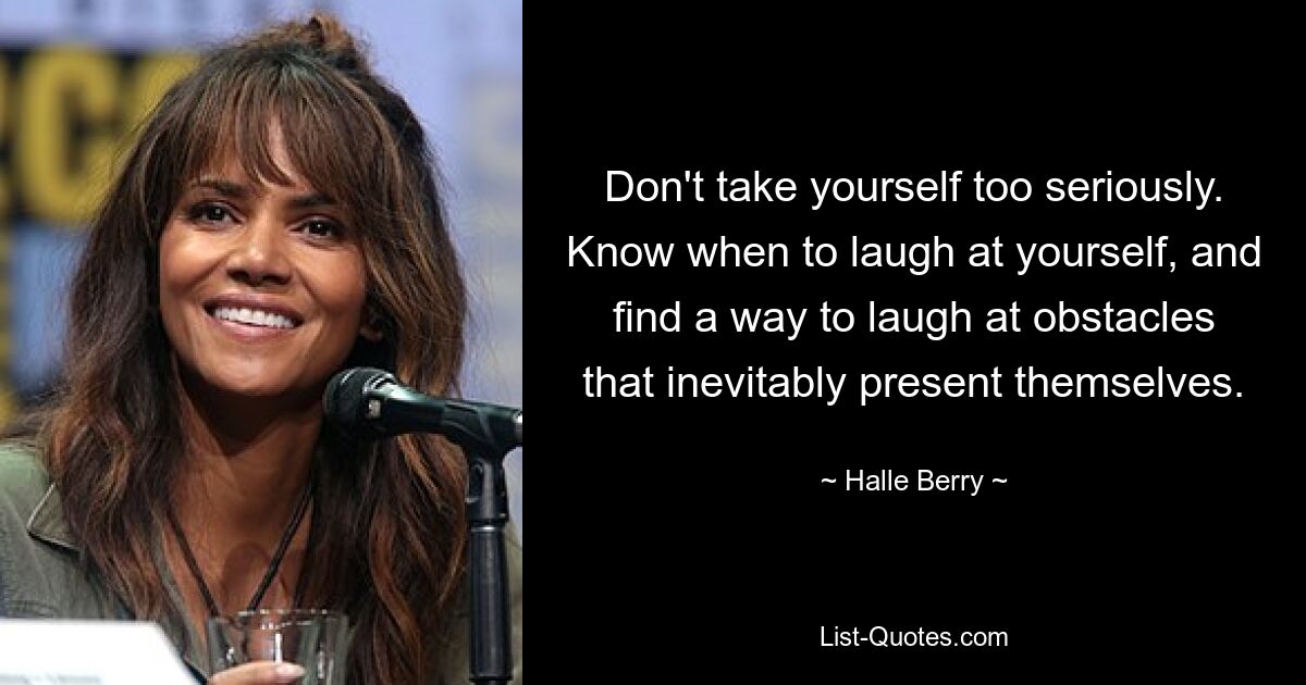 Don't take yourself too seriously. Know when to laugh at yourself, and find a way to laugh at obstacles that inevitably present themselves. — © Halle Berry