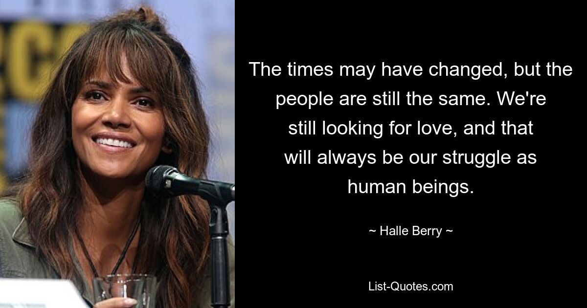 The times may have changed, but the people are still the same. We're still looking for love, and that will always be our struggle as human beings. — © Halle Berry