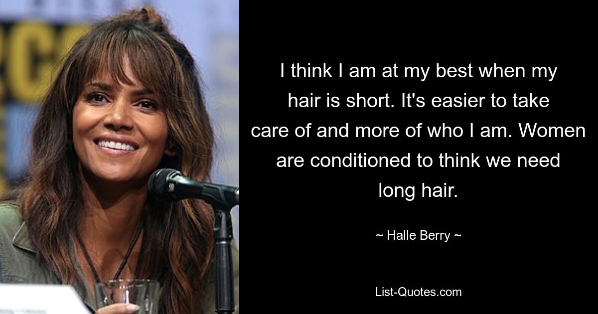 I think I am at my best when my hair is short. It's easier to take care of and more of who I am. Women are conditioned to think we need long hair. — © Halle Berry