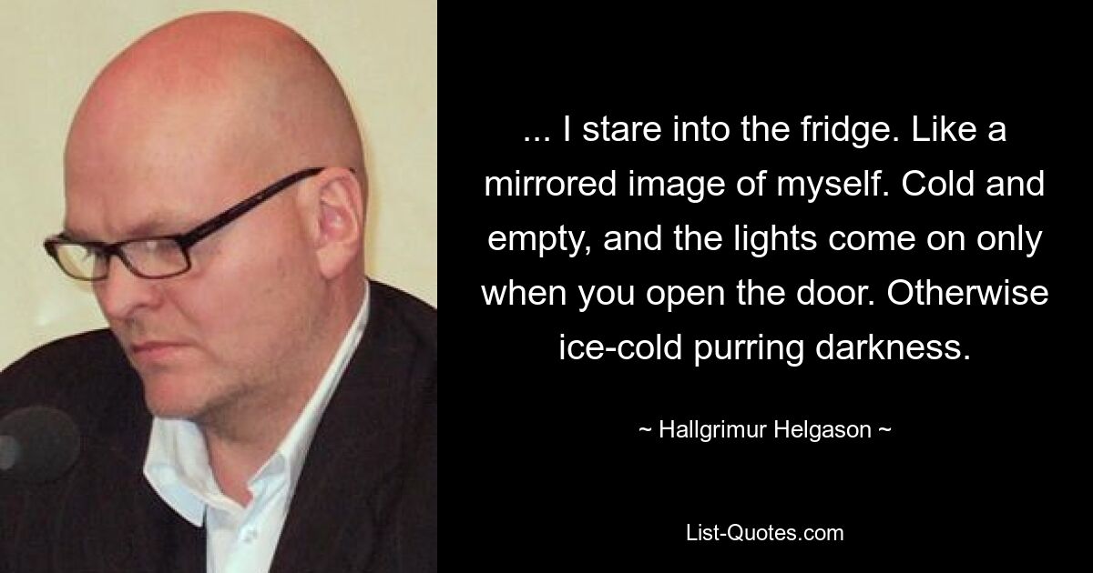 ... I stare into the fridge. Like a mirrored image of myself. Cold and empty, and the lights come on only when you open the door. Otherwise ice-cold purring darkness. — © Hallgrimur Helgason