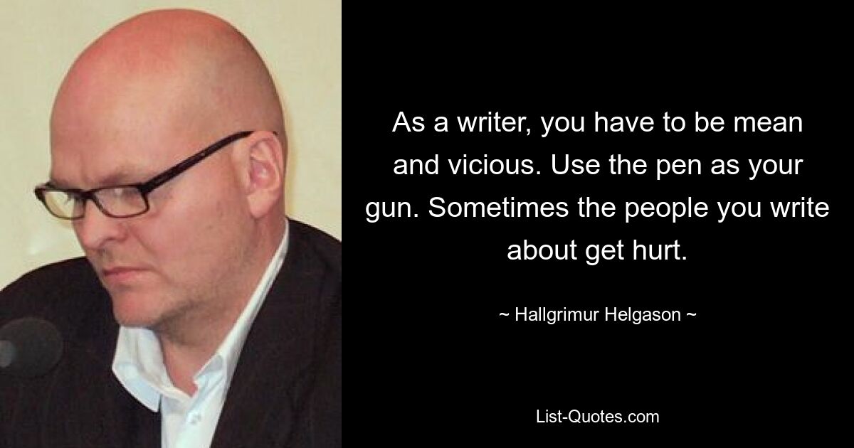 As a writer, you have to be mean and vicious. Use the pen as your gun. Sometimes the people you write about get hurt. — © Hallgrimur Helgason