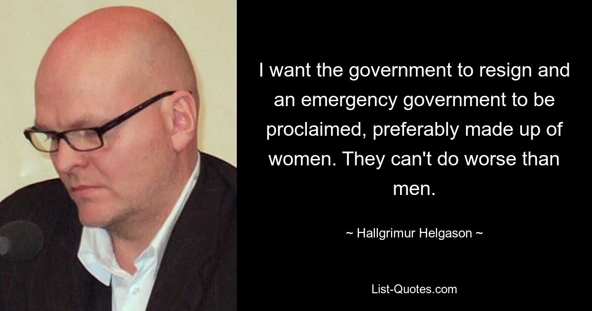 I want the government to resign and an emergency government to be proclaimed, preferably made up of women. They can't do worse than men. — © Hallgrimur Helgason