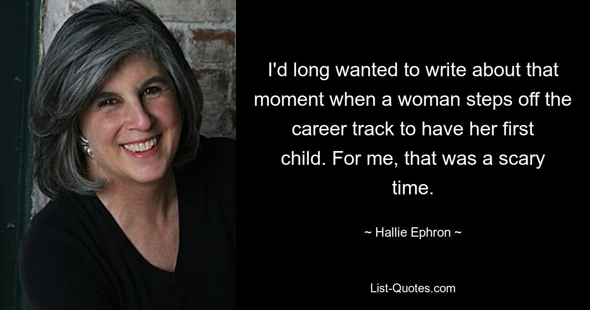 I'd long wanted to write about that moment when a woman steps off the career track to have her first child. For me, that was a scary time. — © Hallie Ephron