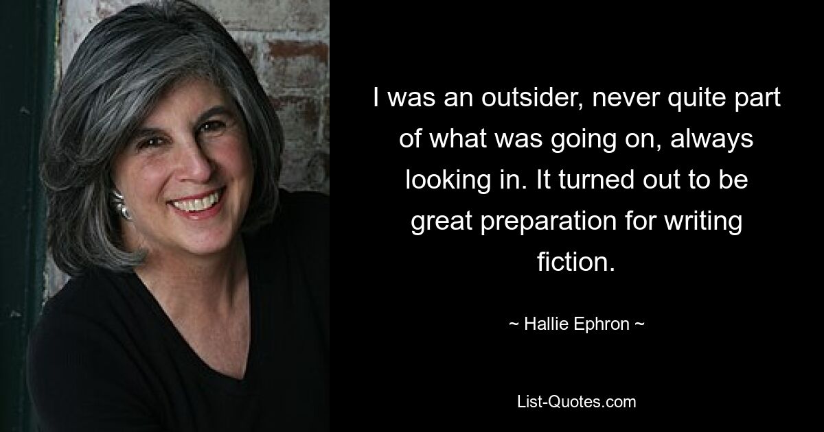 I was an outsider, never quite part of what was going on, always looking in. It turned out to be great preparation for writing fiction. — © Hallie Ephron