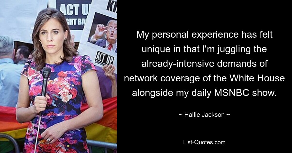 My personal experience has felt unique in that I'm juggling the already-intensive demands of network coverage of the White House alongside my daily MSNBC show. — © Hallie Jackson