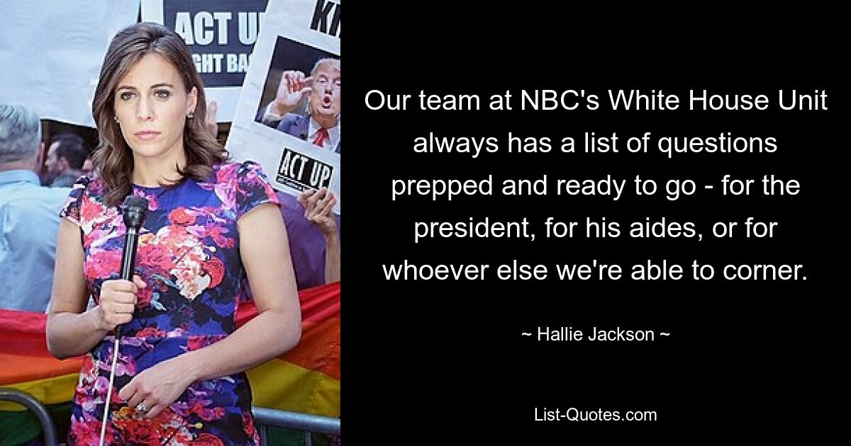 Our team at NBC's White House Unit always has a list of questions prepped and ready to go - for the president, for his aides, or for whoever else we're able to corner. — © Hallie Jackson