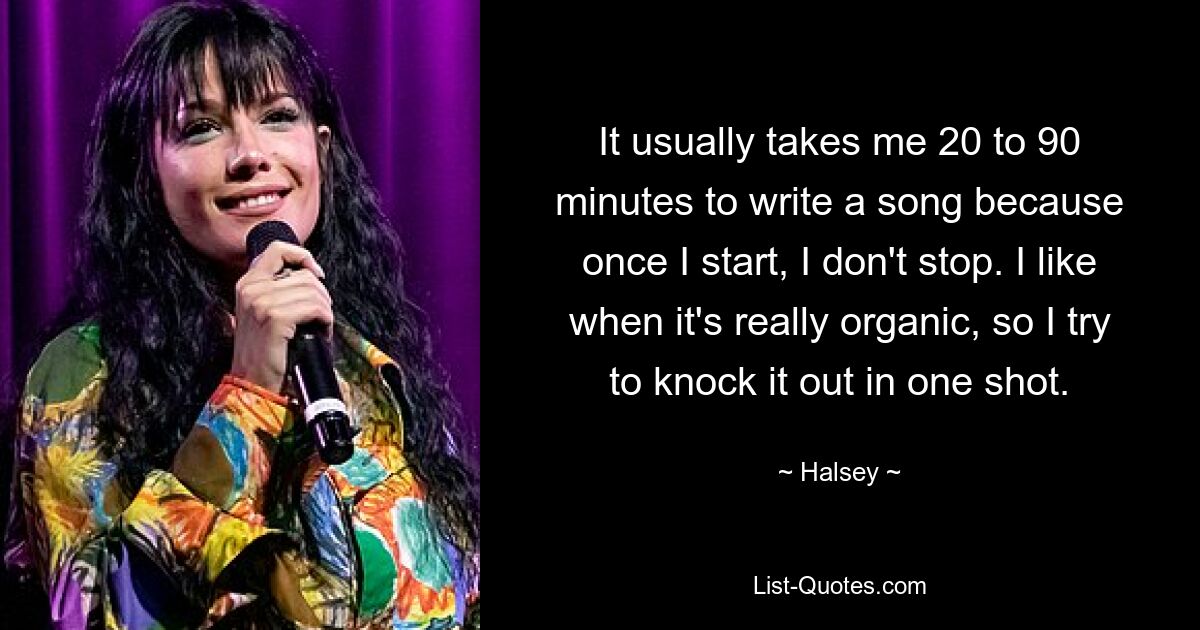 It usually takes me 20 to 90 minutes to write a song because once I start, I don't stop. I like when it's really organic, so I try to knock it out in one shot. — © Halsey