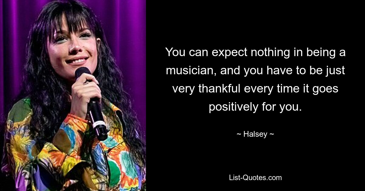 You can expect nothing in being a musician, and you have to be just very thankful every time it goes positively for you. — © Halsey