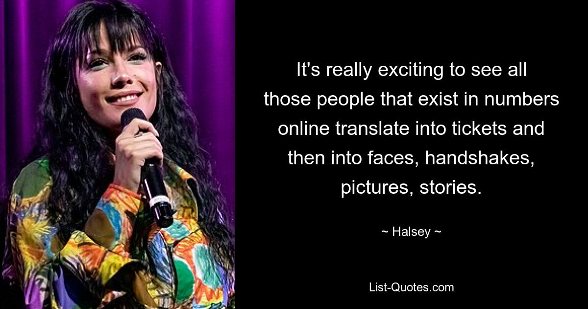 It's really exciting to see all those people that exist in numbers online translate into tickets and then into faces, handshakes, pictures, stories. — © Halsey