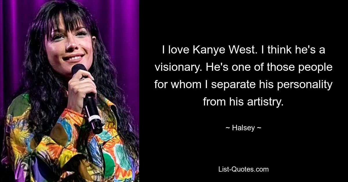 I love Kanye West. I think he's a visionary. He's one of those people for whom I separate his personality from his artistry. — © Halsey