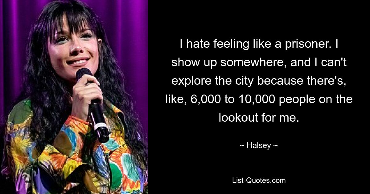 I hate feeling like a prisoner. I show up somewhere, and I can't explore the city because there's, like, 6,000 to 10,000 people on the lookout for me. — © Halsey