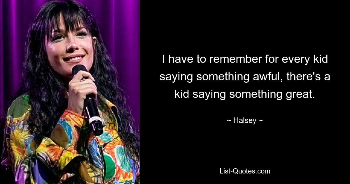 I have to remember for every kid saying something awful, there's a kid saying something great. — © Halsey