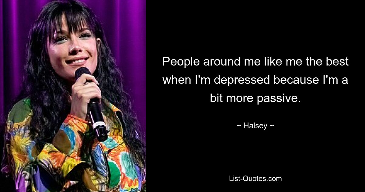 People around me like me the best when I'm depressed because I'm a bit more passive. — © Halsey