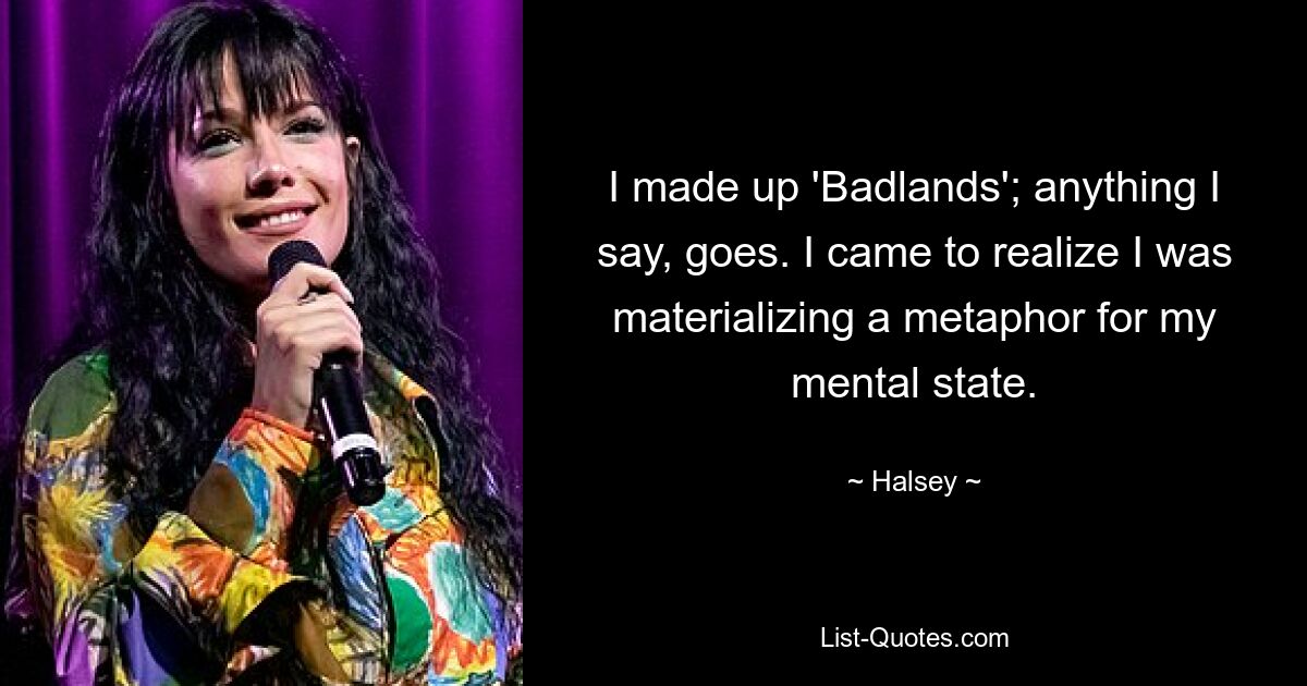 I made up 'Badlands'; anything I say, goes. I came to realize I was materializing a metaphor for my mental state. — © Halsey