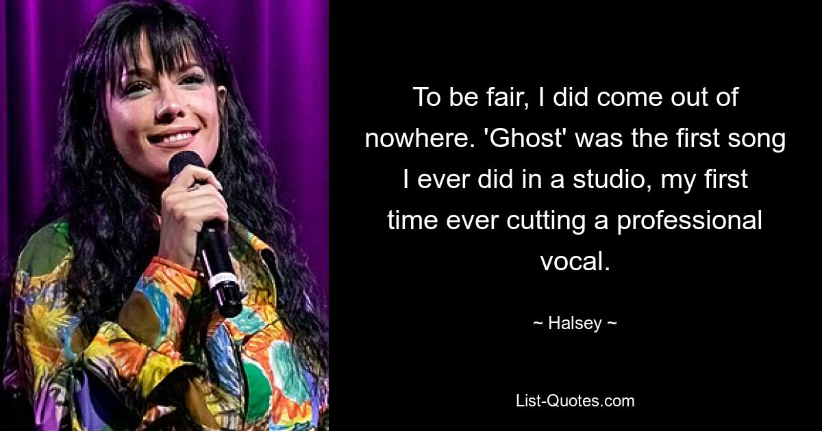 To be fair, I did come out of nowhere. 'Ghost' was the first song I ever did in a studio, my first time ever cutting a professional vocal. — © Halsey