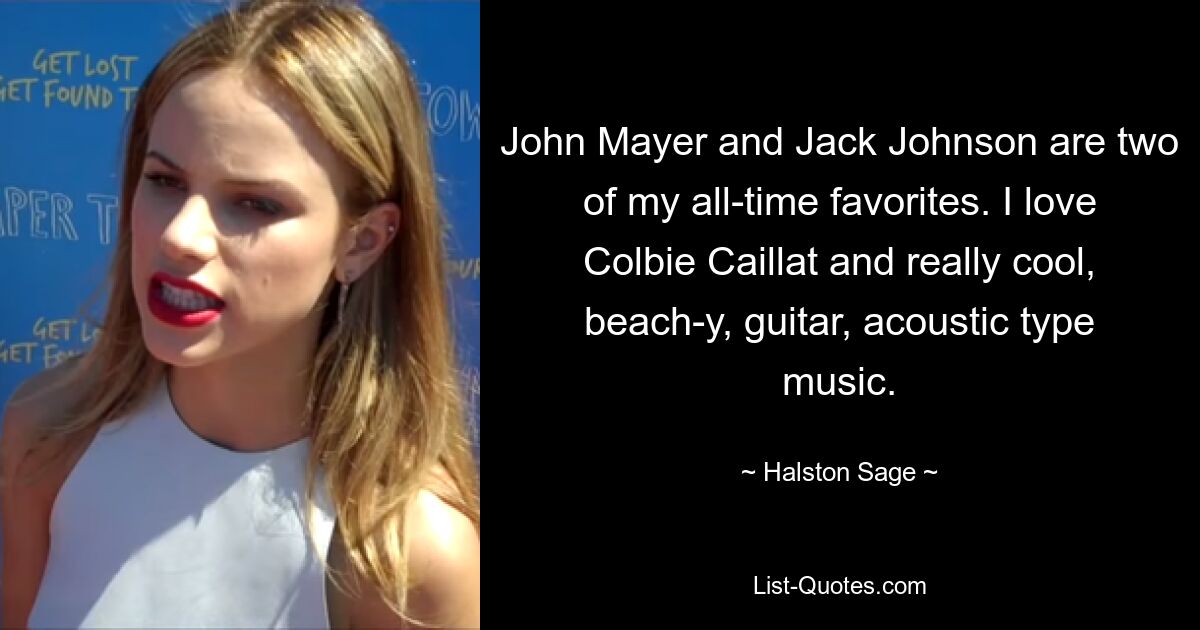 John Mayer and Jack Johnson are two of my all-time favorites. I love Colbie Caillat and really cool, beach-y, guitar, acoustic type music. — © Halston Sage