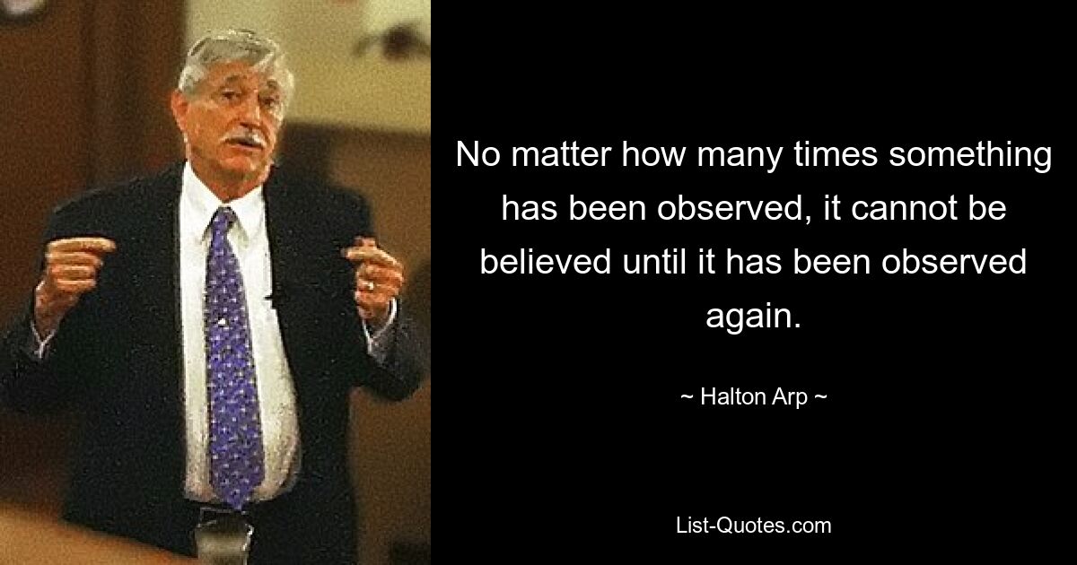 No matter how many times something has been observed, it cannot be believed until it has been observed again. — © Halton Arp