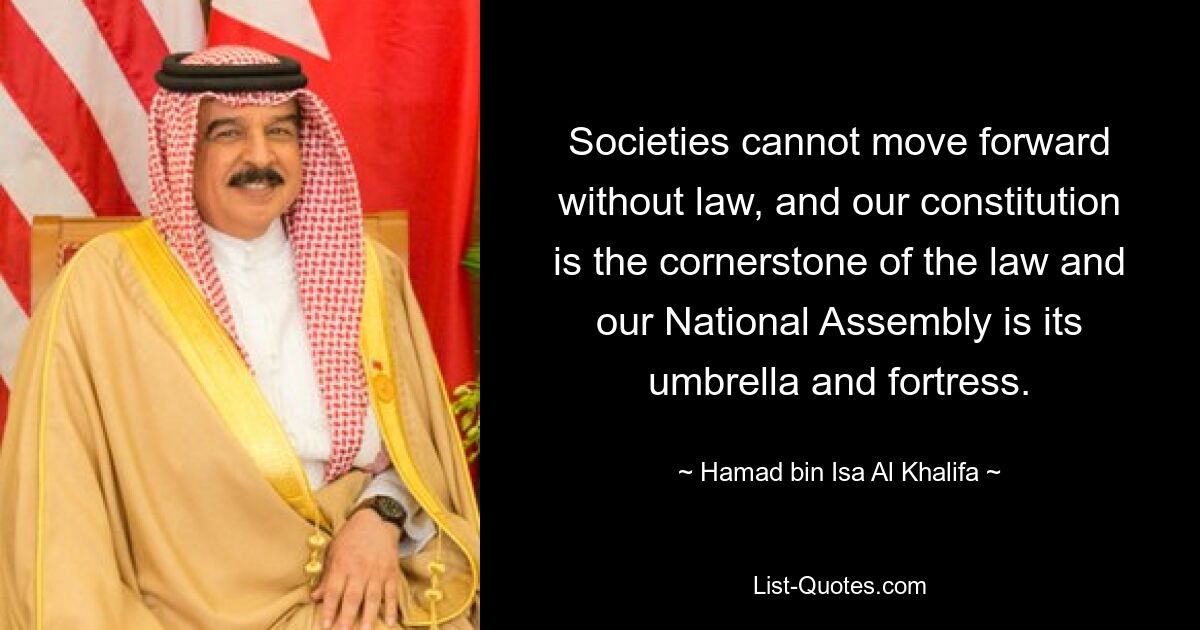 Societies cannot move forward without law, and our constitution is the cornerstone of the law and our National Assembly is its umbrella and fortress. — © Hamad bin Isa Al Khalifa