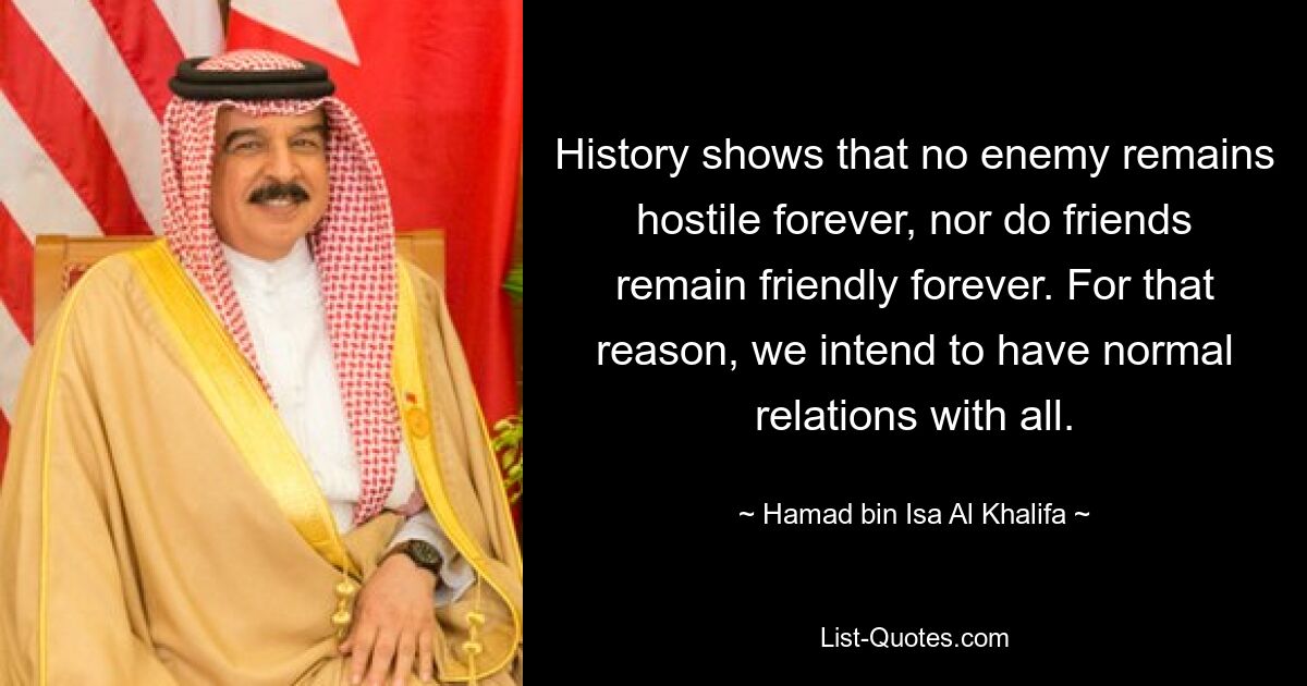 History shows that no enemy remains hostile forever, nor do friends remain friendly forever. For that reason, we intend to have normal relations with all. — © Hamad bin Isa Al Khalifa