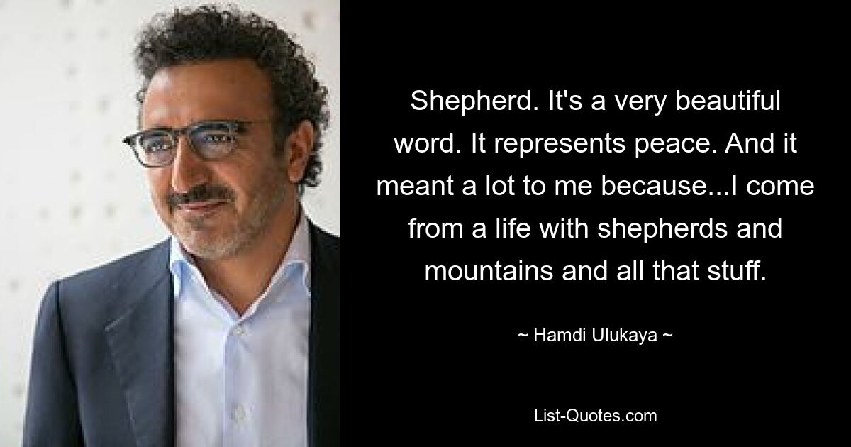 Shepherd. It's a very beautiful word. It represents peace. And it meant a lot to me because...I come from a life with shepherds and mountains and all that stuff. — © Hamdi Ulukaya