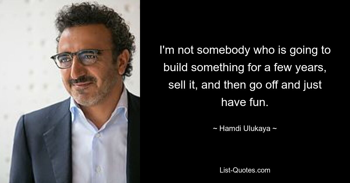 I'm not somebody who is going to build something for a few years, sell it, and then go off and just have fun. — © Hamdi Ulukaya