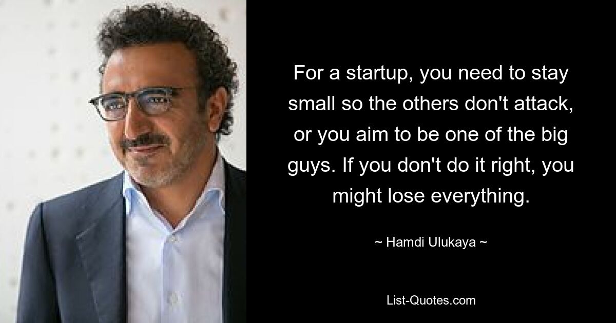 For a startup, you need to stay small so the others don't attack, or you aim to be one of the big guys. If you don't do it right, you might lose everything. — © Hamdi Ulukaya