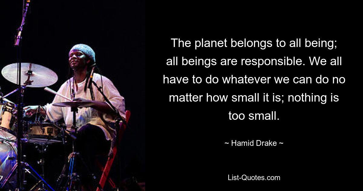 The planet belongs to all being; all beings are responsible. We all have to do whatever we can do no matter how small it is; nothing is too small. — © Hamid Drake