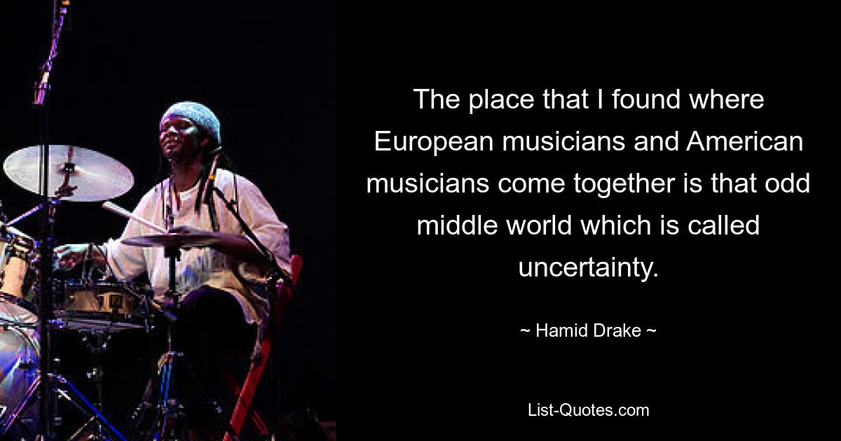 The place that I found where European musicians and American musicians come together is that odd middle world which is called uncertainty. — © Hamid Drake