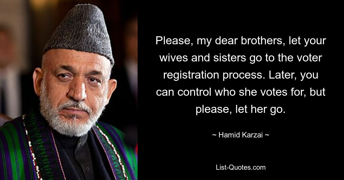 Please, my dear brothers, let your wives and sisters go to the voter registration process. Later, you can control who she votes for, but please, let her go. — © Hamid Karzai