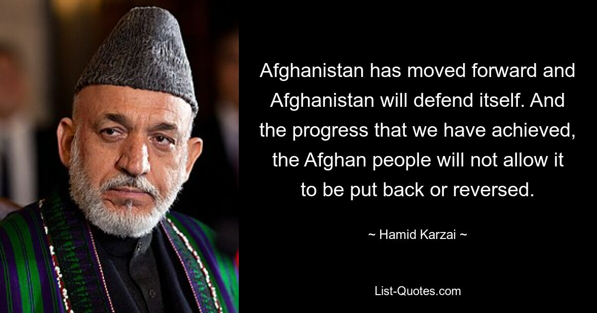 Afghanistan has moved forward and Afghanistan will defend itself. And the progress that we have achieved, the Afghan people will not allow it to be put back or reversed. — © Hamid Karzai