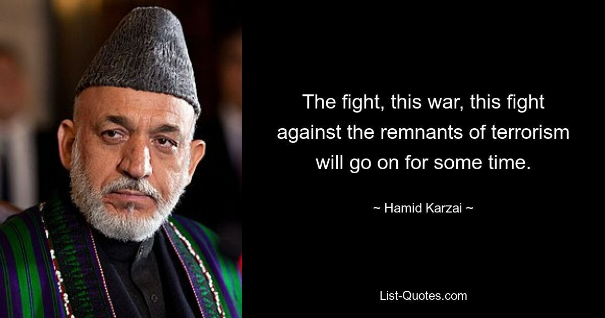 The fight, this war, this fight against the remnants of terrorism will go on for some time. — © Hamid Karzai