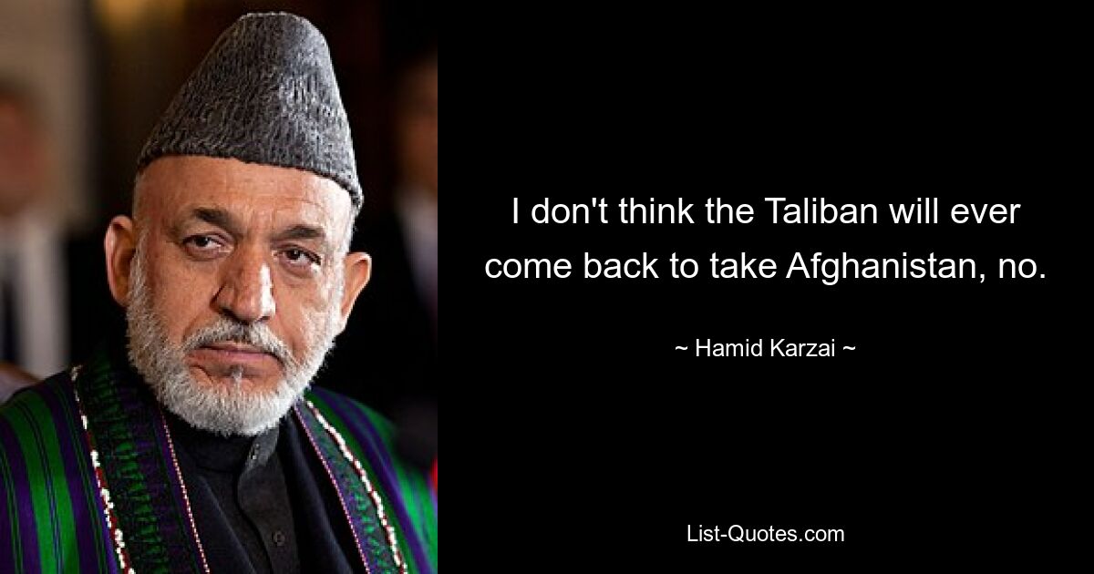 I don't think the Taliban will ever come back to take Afghanistan, no. — © Hamid Karzai