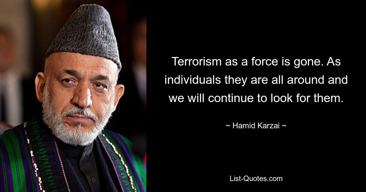 Terrorism as a force is gone. As individuals they are all around and we will continue to look for them. — © Hamid Karzai