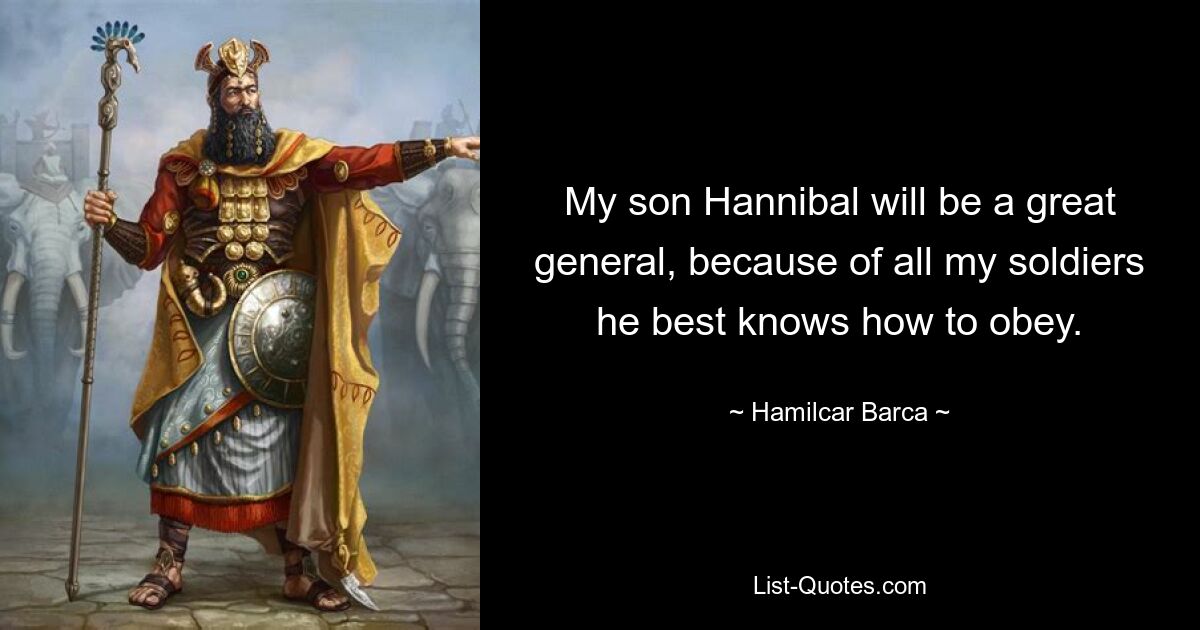 My son Hannibal will be a great general, because of all my soldiers he best knows how to obey. — © Hamilcar Barca