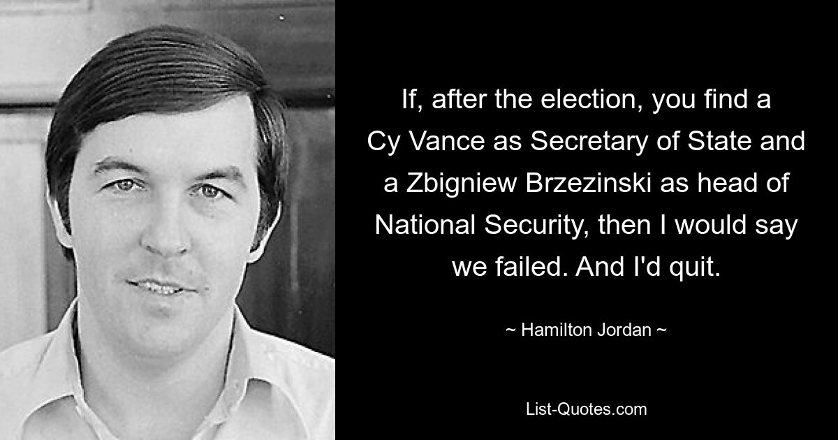 If, after the election, you find a Cy Vance as Secretary of State and a Zbigniew Brzezinski as head of National Security, then I would say we failed. And I'd quit. — © Hamilton Jordan