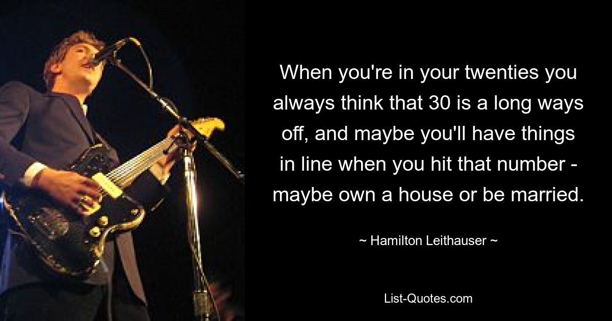 When you're in your twenties you always think that 30 is a long ways off, and maybe you'll have things in line when you hit that number - maybe own a house or be married. — © Hamilton Leithauser