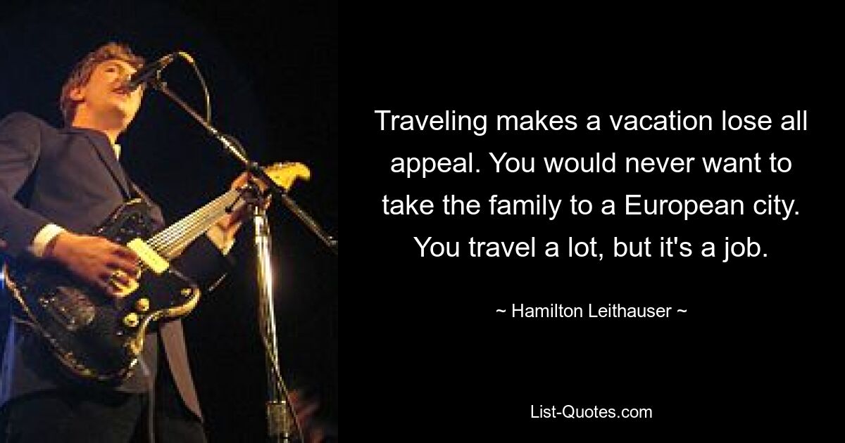 Traveling makes a vacation lose all appeal. You would never want to take the family to a European city. You travel a lot, but it's a job. — © Hamilton Leithauser