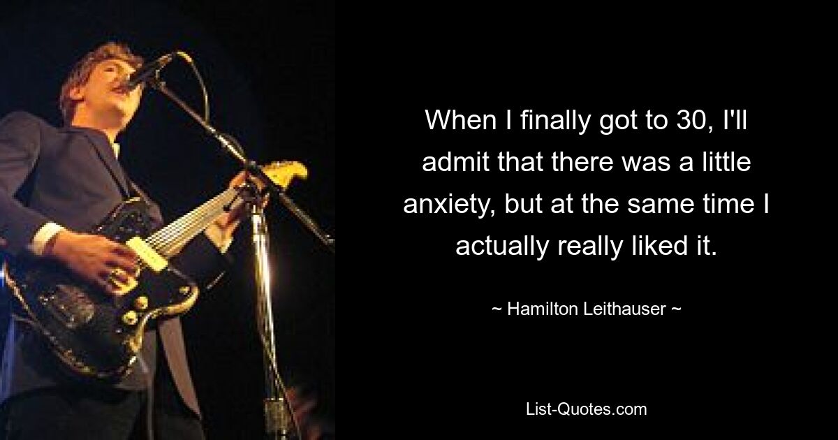 When I finally got to 30, I'll admit that there was a little anxiety, but at the same time I actually really liked it. — © Hamilton Leithauser