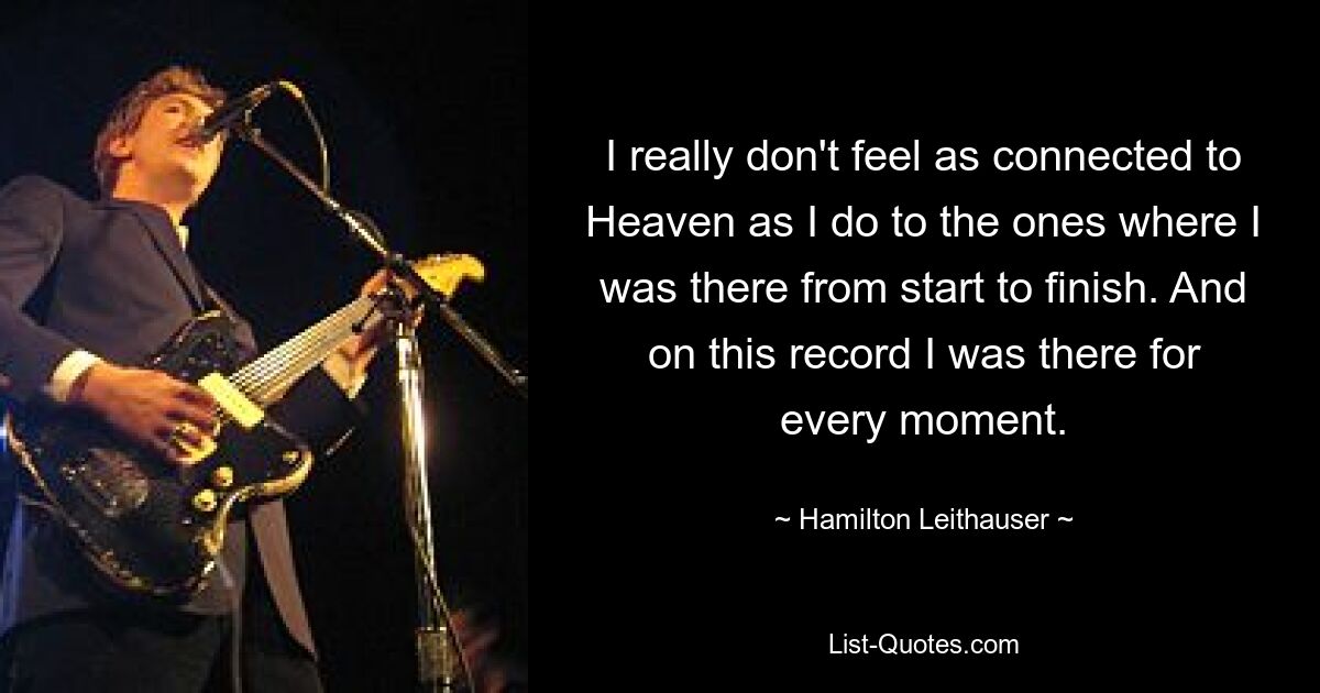 I really don't feel as connected to Heaven as I do to the ones where I was there from start to finish. And on this record I was there for every moment. — © Hamilton Leithauser