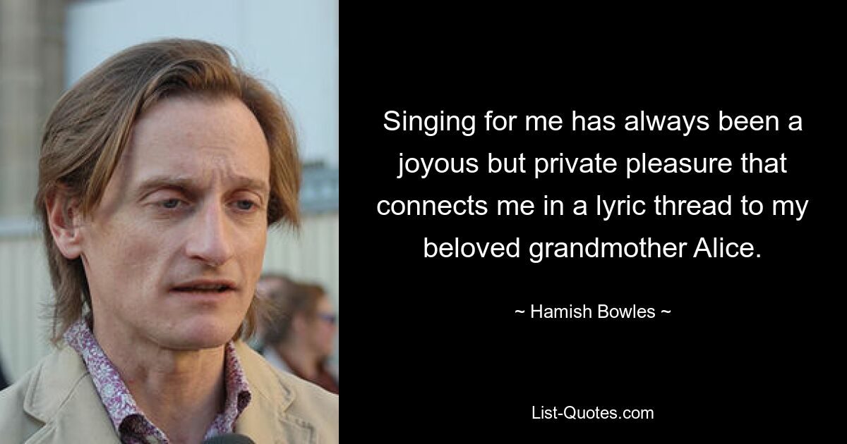 Singing for me has always been a joyous but private pleasure that connects me in a lyric thread to my beloved grandmother Alice. — © Hamish Bowles