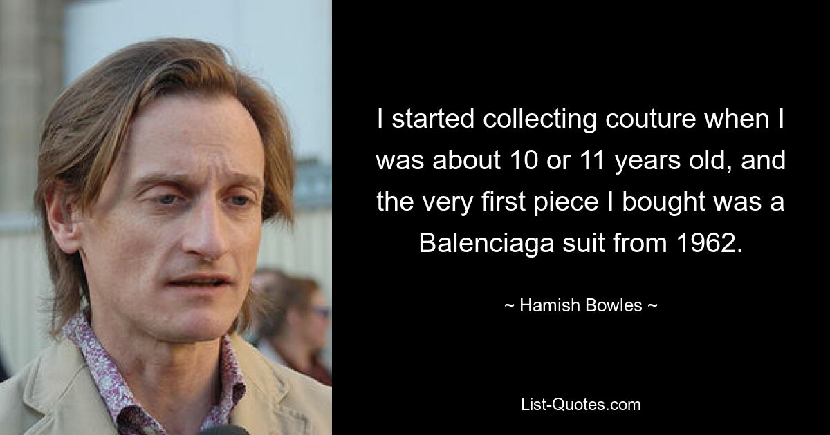 I started collecting couture when I was about 10 or 11 years old, and the very first piece I bought was a Balenciaga suit from 1962. — © Hamish Bowles