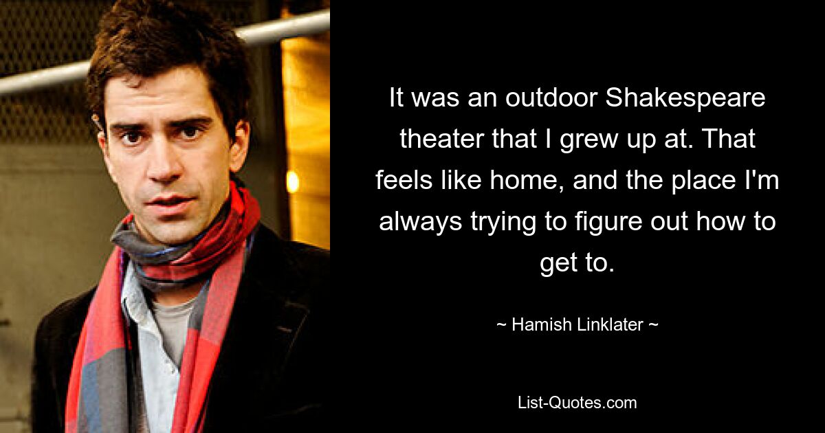 It was an outdoor Shakespeare theater that I grew up at. That feels like home, and the place I'm always trying to figure out how to get to. — © Hamish Linklater