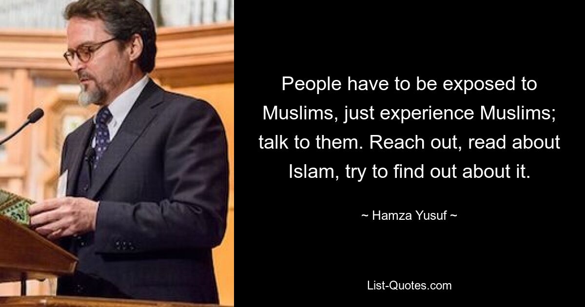 People have to be exposed to Muslims, just experience Muslims; talk to them. Reach out, read about Islam, try to find out about it. — © Hamza Yusuf