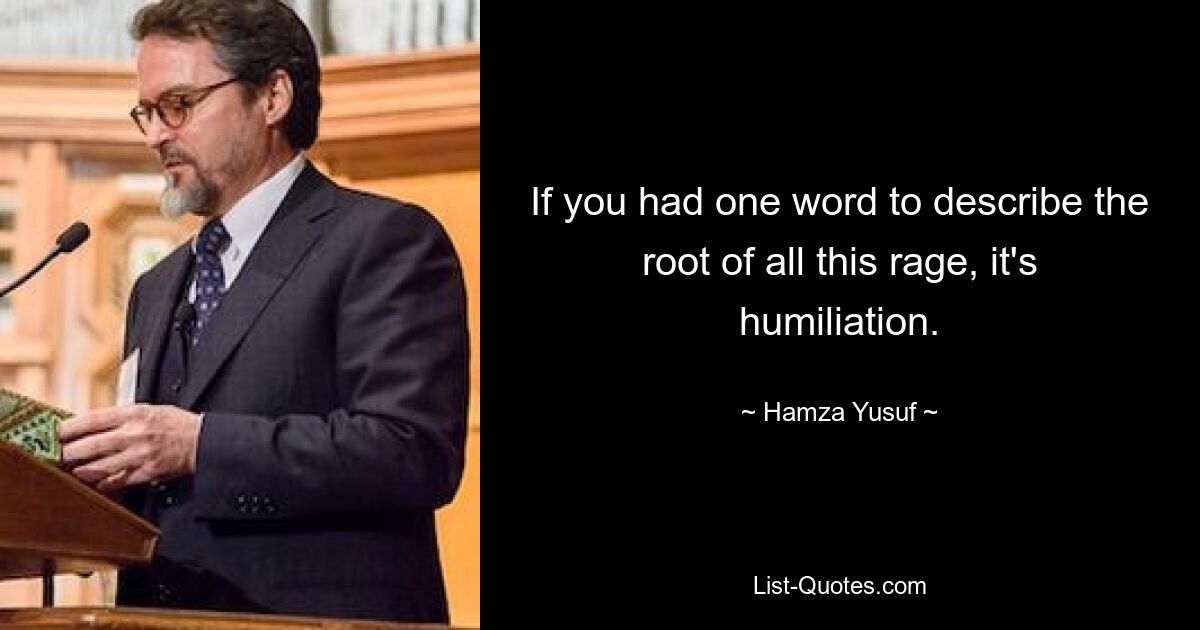 If you had one word to describe the root of all this rage, it's humiliation. — © Hamza Yusuf