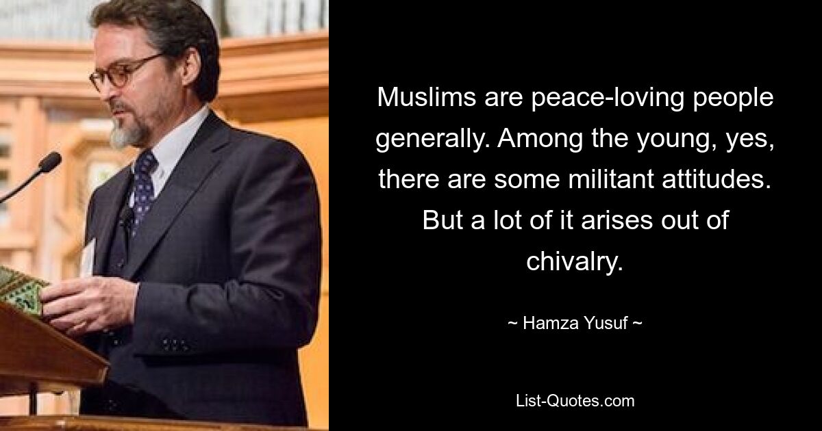 Muslims are peace-loving people generally. Among the young, yes, there are some militant attitudes. But a lot of it arises out of chivalry. — © Hamza Yusuf