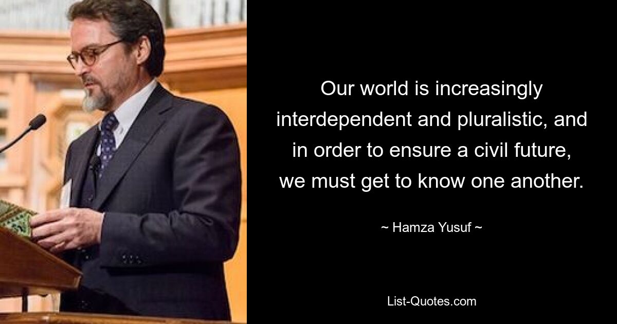 Our world is increasingly interdependent and pluralistic, and in order to ensure a civil future, we must get to know one another. — © Hamza Yusuf