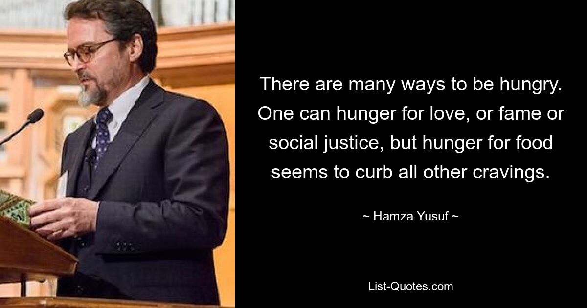 There are many ways to be hungry. One can hunger for love, or fame or social justice, but hunger for food seems to curb all other cravings. — © Hamza Yusuf